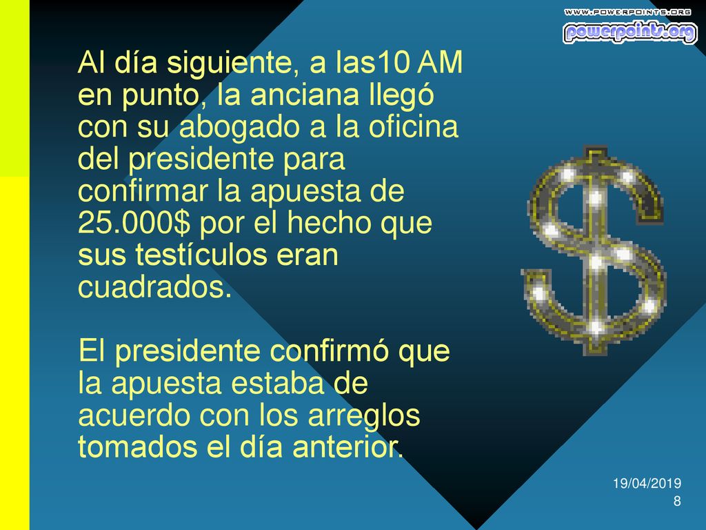 Al día siguiente, a las10 AM en punto, la anciana llegó con su abogado a la oficina del presidente para confirmar la apuesta de $ por el hecho que sus testículos eran cuadrados. El presidente confirmó que la apuesta estaba de acuerdo con los arreglos tomados el día anterior.