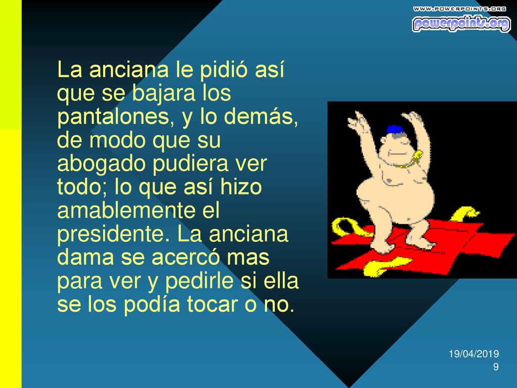 La anciana le pidió así que se bajara los pantalones, y lo demás, de modo que su abogado pudiera ver todo; lo que así hizo amablemente el presidente. La anciana dama se acercó mas para ver y pedirle si ella se los podía tocar o no.