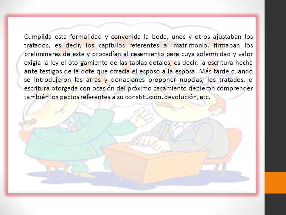 Cumplida esta formalidad y convenida la boda, unos y otros ajustaban los tratados, es decir, los capítulos referentes al matrimonio, firmaban los preliminares de este y procedían al casamiento para cuya solemnidad y valor exigía la ley el otorgamiento de las tablas dotales, es decir, la escritura hecha ante testigos de la dote que ofrecía el esposo a la esposa.