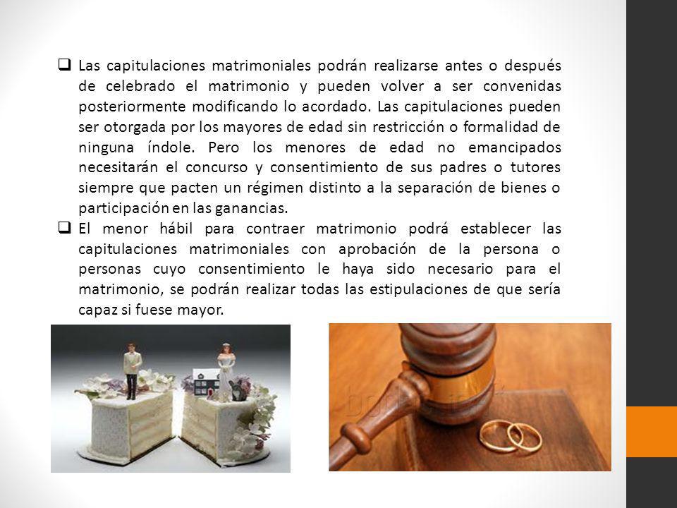 Las capitulaciones matrimoniales podrán realizarse antes o después de celebrado el matrimonio y pueden volver a ser convenidas posteriormente modificando lo acordado. Las capitulaciones pueden ser otorgada por los mayores de edad sin restricción o formalidad de ninguna índole. Pero los menores de edad no emancipados necesitarán el concurso y consentimiento de sus padres o tutores siempre que pacten un régimen distinto a la separación de bienes o participación en las ganancias.