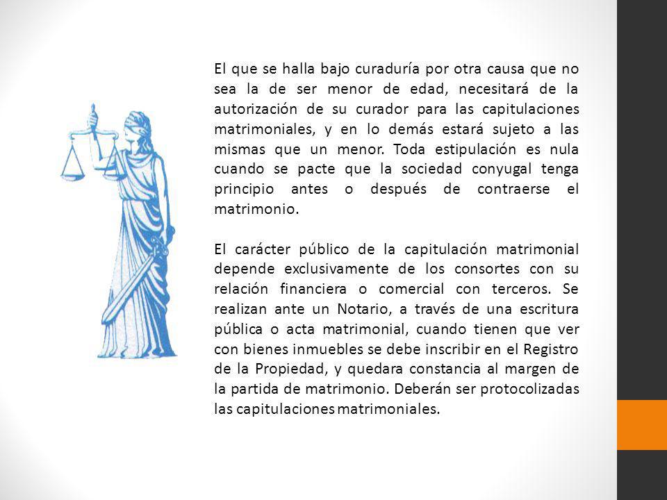 El que se halla bajo curaduría por otra causa que no sea la de ser menor de edad, necesitará de la autorización de su curador para las capitulaciones matrimoniales, y en lo demás estará sujeto a las mismas que un menor. Toda estipulación es nula cuando se pacte que la sociedad conyugal tenga principio antes o después de contraerse el matrimonio.