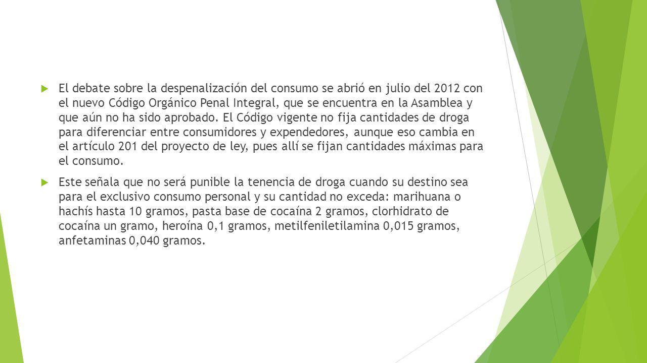El debate sobre la despenalización del consumo se abrió en julio del 2012 con el nuevo Código Orgánico Penal Integral, que se encuentra en la Asamblea y que aún no ha sido aprobado. El Código vigente no fija cantidades de droga para diferenciar entre consumidores y expendedores, aunque eso cambia en el artículo 201 del proyecto de ley, pues allí se fijan cantidades máximas para el consumo.