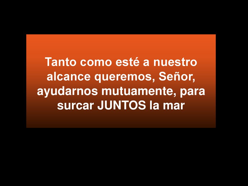 Tanto como esté a nuestro alcance queremos, Señor, ayudarnos mutuamente, para surcar JUNTOS la mar