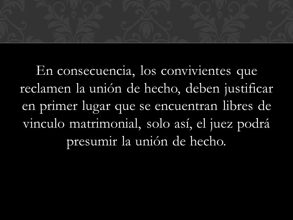 En consecuencia, los convivientes que reclamen la unión de hecho, deben justificar en primer lugar que se encuentran libres de vinculo matrimonial, solo así, el juez podrá presumir la unión de hecho.