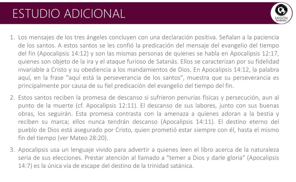Los mensajes de los tres ángeles concluyen con una declaración positiva. Señalan a la paciencia de los santos. A estos santos se les confió la predicación del mensaje del evangelio del tiempo del fin (Apocalipsis 14:12) y son las mismas personas de quienes se habla en Apocalipsis 12:17, quienes son objeto de la ira y el ataque furioso de Satanás. Ellos se caracterizan por su fidelidad invariable a Cristo y su obediencia a los mandamientos de Dios. En Apocalipsis 14:12, la palabra aquí, en la frase aquí está la perseverancia de los santos , muestra que su perseverancia es principalmente por causa de su fiel predicación del evangelio del tiempo del fin.
