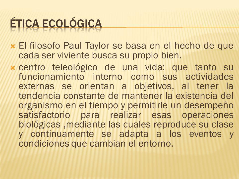 Ética Ecológica El filosofo Paul Taylor se basa en el hecho de que cada ser viviente busca su propio bien.
