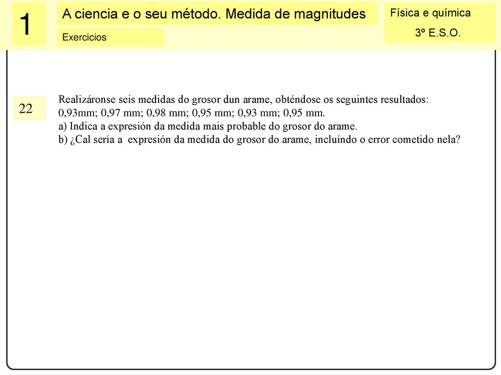 Realizáronse seis medidas do grosor dun arame, obténdose os seguintes resultados: 0,93mm; 0,97 mm; 0,98 mm; 0,95 mm; 0,93 mm; 0,95 mm.