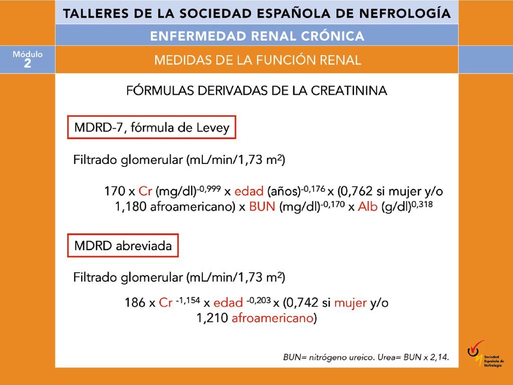 - Las fórmulas de MDRD: constituyen unas fórmulas más complejas, en este caso para estimar el FG, basadas en los datos obtenidos del Modification of Diet in Renal Disease Study. Derivan del estudio de pacientes con enfermedad renal. Además de la creatinina sérica, la fórmula MDRD-7 incorpora el nitrógeno ureico y la albúmina para estimar el FG. Posteriormente, los mismos autores desarrollaron una fórmula MDRD-abreviada que sólo precisa edad, raza y creatinina sérica para estimar el FG. Esta fórmula ha sido validada para pacientes con enfermedad renal crónica sin diabetes, principalmente caucásicos. Actualmente, ha sido validada para nefropatía diabética, receptores de trasplante renal y afroamericanos sin diabetes. No ha sido validada en niños (<18 años), mujeres embarazadas o ancianos (>70 años), sujetos con función renal normal con riesgo alto de enfermedad renal crónica o en individuos normales. La fórmula de Cockcroft-Gault se ha mostrado superior que la MDRD en pacientes con función renal normal.