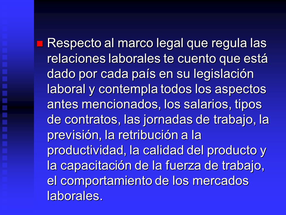 Respecto al marco legal que regula las relaciones laborales te cuento que está dado por cada país en su legislación laboral y contempla todos los aspectos antes mencionados, los salarios, tipos de contratos, las jornadas de trabajo, la previsión, la retribución a la productividad, la calidad del producto y la capacitación de la fuerza de trabajo, el comportamiento de los mercados laborales.
