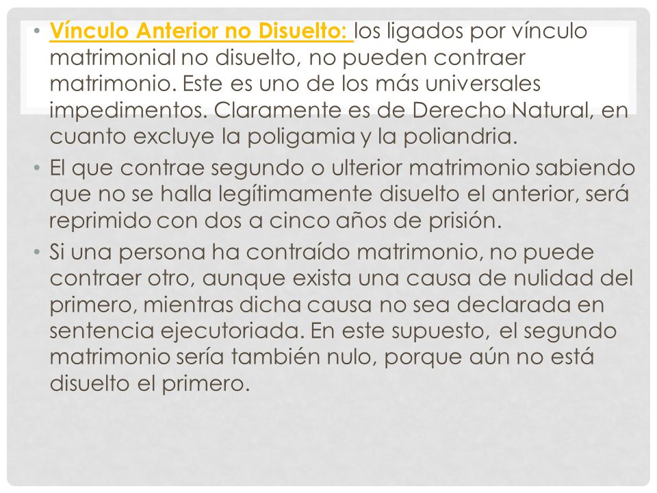 Vínculo Anterior no Disuelto: los ligados por vínculo matrimonial no disuelto, no pueden contraer matrimonio. Este es uno de los más universales impedimentos. Claramente es de Derecho Natural, en cuanto excluye la poligamia y la poliandria.