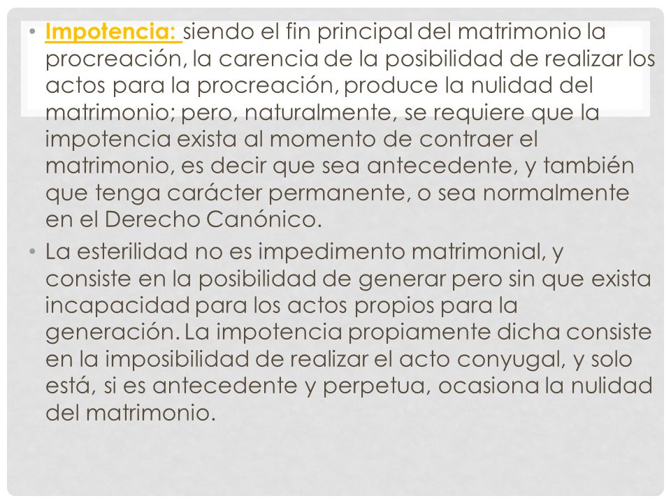 Impotencia: siendo el fin principal del matrimonio la procreación, la carencia de la posibilidad de realizar los actos para la procreación, produce la nulidad del matrimonio; pero, naturalmente, se requiere que la impotencia exista al momento de contraer el matrimonio, es decir que sea antecedente, y también que tenga carácter permanente, o sea normalmente en el Derecho Canónico.