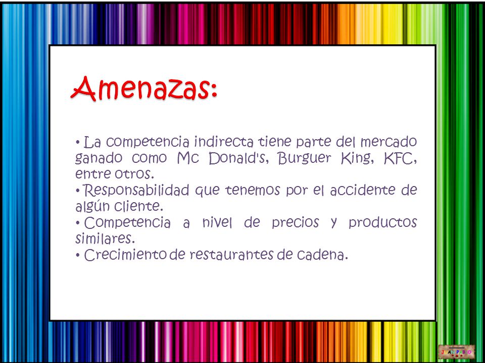 Amenazas: La competencia indirecta tiene parte del mercado ganado como Mc Donald s, Burguer King, KFC, entre otros.