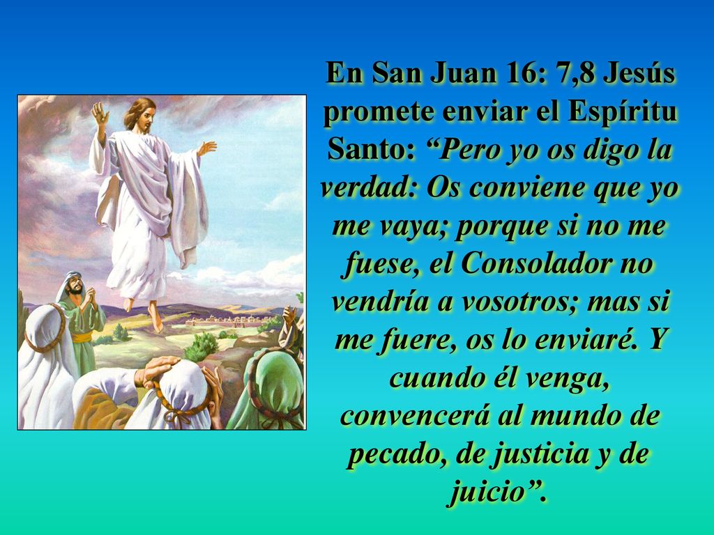 En San Juan 16: 7,8 Jesús promete enviar el Espíritu Santo: Pero yo os digo la verdad: Os conviene que yo me vaya; porque si no me fuese, el Consolador no vendría a vosotros; mas si me fuere, os lo enviaré.