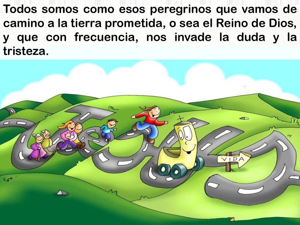 Todos somos como esos peregrinos que vamos de camino a la tierra prometida, o sea el Reino de Dios, y que con frecuencia, nos invade la duda y la tristeza.