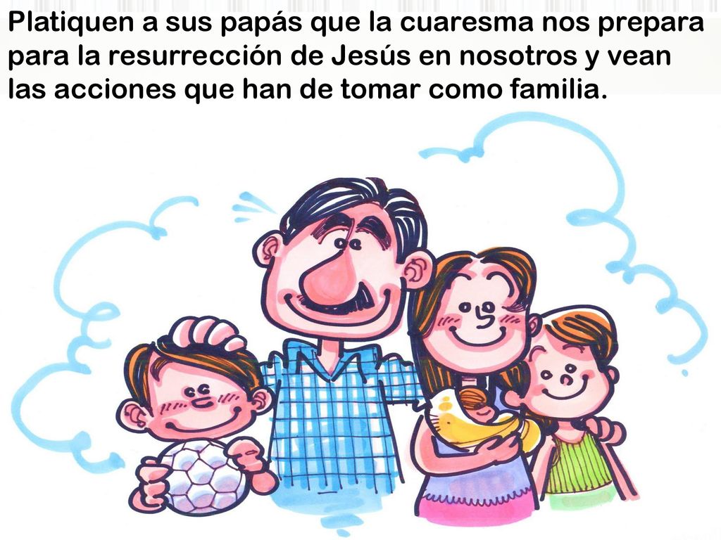 Platiquen a sus papás que la cuaresma nos prepara para la resurrección de Jesús en nosotros y vean las acciones que han de tomar como familia.