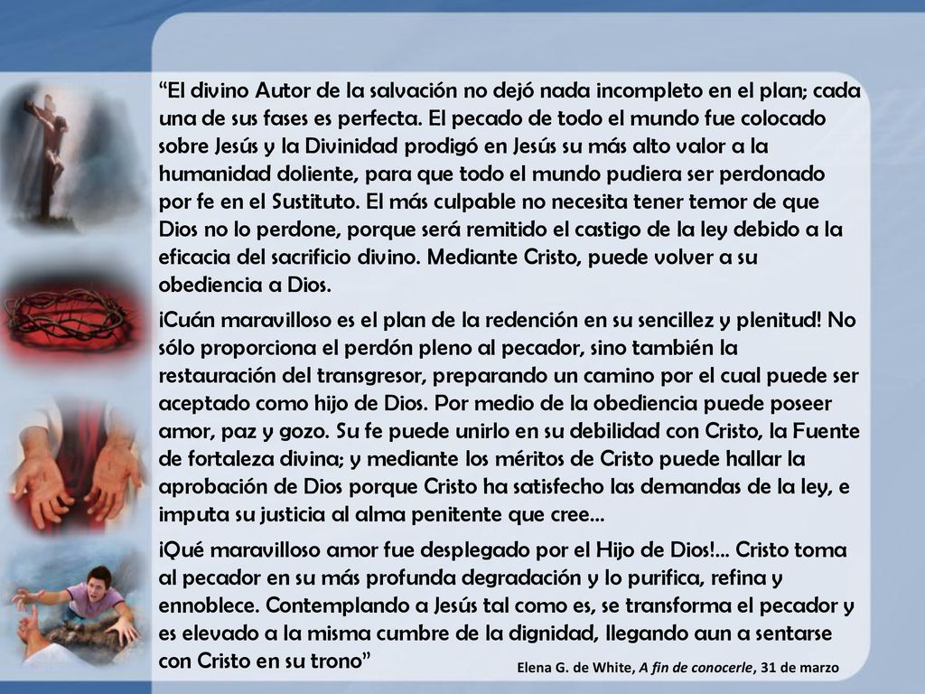 El divino Autor de la salvación no dejó nada incompleto en el plan; cada una de sus fases es perfecta. El pecado de todo el mundo fue colocado sobre Jesús y la Divinidad prodigó en Jesús su más alto valor a la humanidad doliente, para que todo el mundo pudiera ser perdonado por fe en el Sustituto. El más culpable no necesita tener temor de que Dios no lo perdone, porque será remitido el castigo de la ley debido a la eficacia del sacrificio divino. Mediante Cristo, puede volver a su obediencia a Dios.