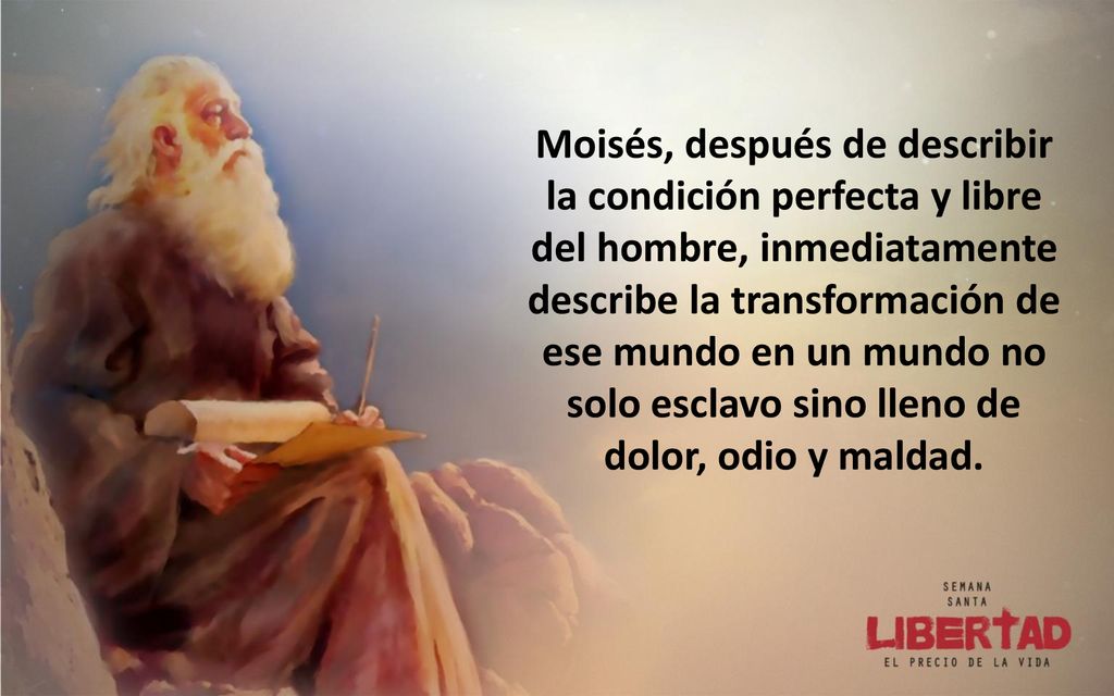 Moisés, después de describir la condición perfecta y libre del hombre, inmediatamente describe la transformación de ese mundo en un mundo no solo esclavo sino lleno de dolor, odio y maldad.