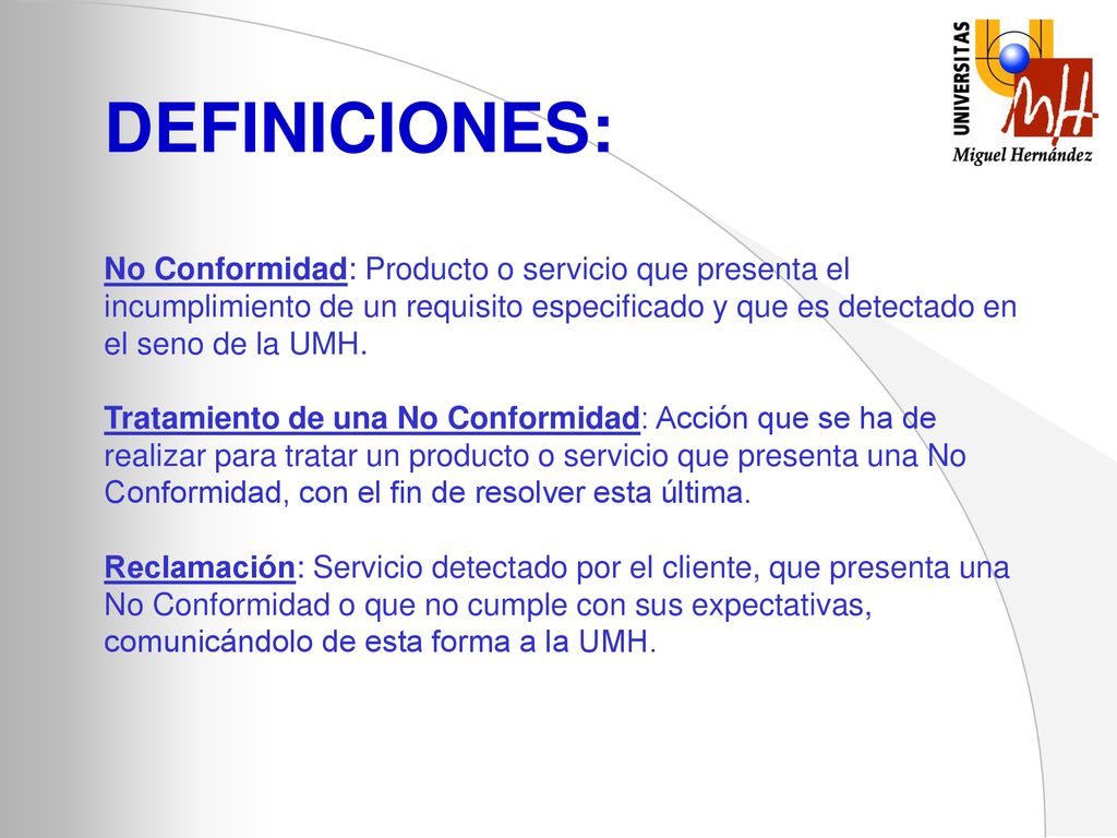DEFINICIONES: No Conformidad: Producto o servicio que presenta el incumplimiento de un requisito especificado y que es detectado en el seno de la UMH.