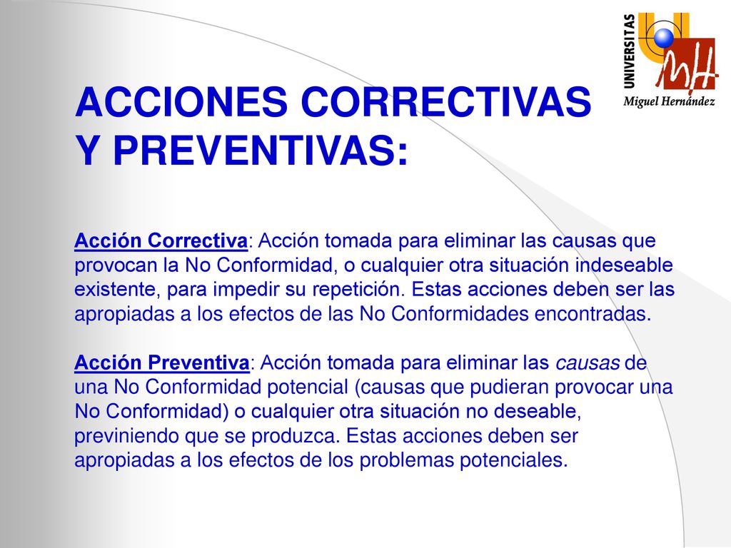 ACCIONES CORRECTIVAS Y PREVENTIVAS: Acción Correctiva: Acción tomada para eliminar las causas que provocan la No Conformidad, o cualquier otra situación indeseable existente, para impedir su repetición.