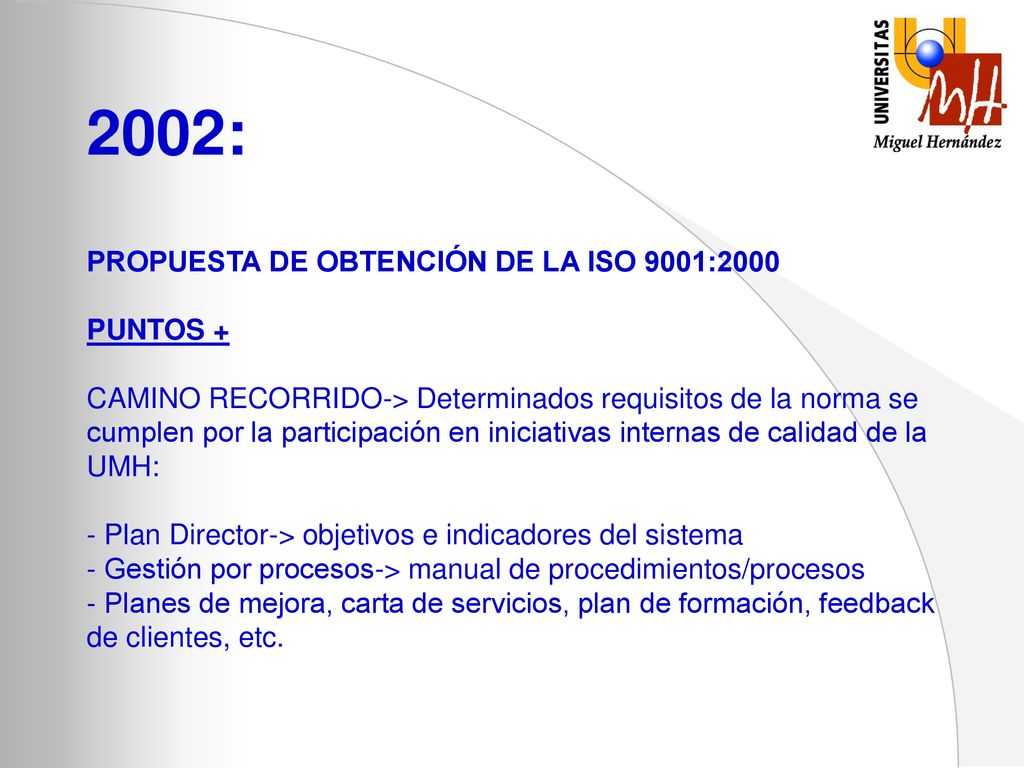 2002: PROPUESTA DE OBTENCIÓN DE LA ISO 9001:2000 PUNTOS + CAMINO RECORRIDO-> Determinados requisitos de la norma se cumplen por la participación en iniciativas internas de calidad de la UMH: - Plan Director-> objetivos e indicadores del sistema - Gestión por procesos-> manual de procedimientos/procesos - Planes de mejora, carta de servicios, plan de formación, feedback de clientes, etc.