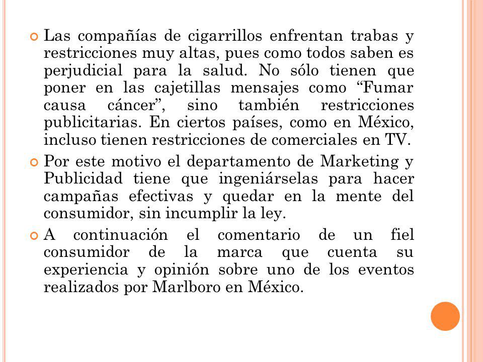 Las compañías de cigarrillos enfrentan trabas y restricciones muy altas, pues como todos saben es perjudicial para la salud. No sólo tienen que poner en las cajetillas mensajes como Fumar causa cáncer , sino también restricciones publicitarias. En ciertos países, como en México, incluso tienen restricciones de comerciales en TV.