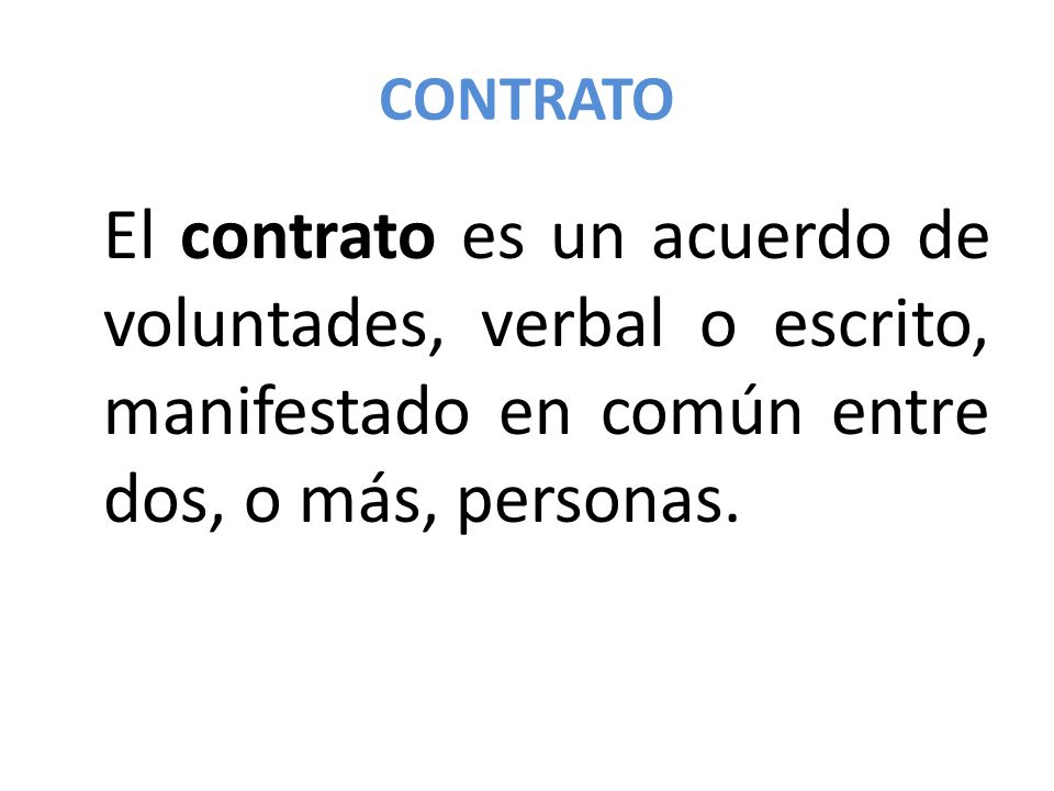 CONTRATO El contrato es un acuerdo de voluntades, verbal o escrito, manifestado en común entre dos, o más, personas.