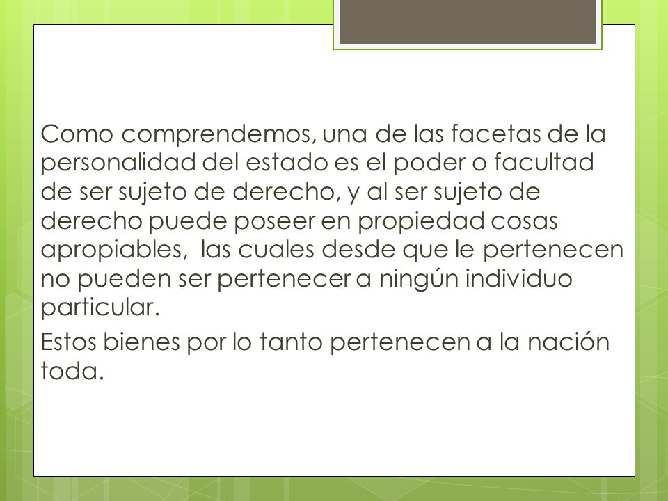 Como comprendemos, una de las facetas de la personalidad del estado es el poder o facultad de ser sujeto de derecho, y al ser sujeto de derecho puede poseer en propiedad cosas apropiables, las cuales desde que le pertenecen no pueden ser pertenecer a ningún individuo particular.