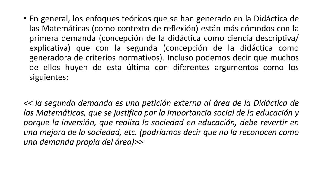 En general, los enfoques teóricos que se han generado en la Didáctica de las Matemáticas (como contexto de reflexión) están más cómodos con la primera demanda (concepción de la didáctica como ciencia descriptiva/ explicativa) que con la segunda (concepción de la didáctica como generadora de criterios normativos). Incluso podemos decir que muchos de ellos huyen de esta última con diferentes argumentos como los siguientes: