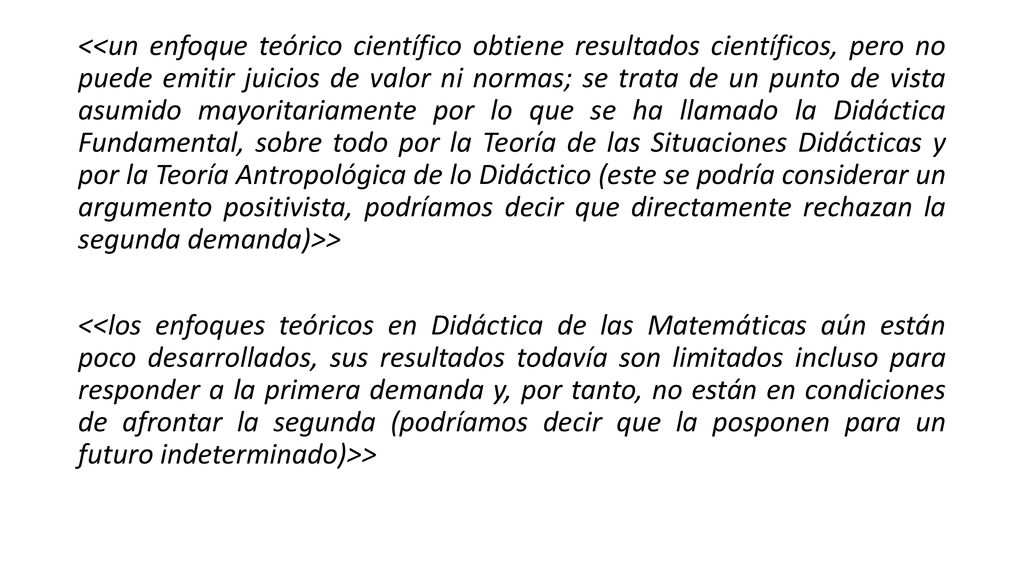 <<un enfoque teórico científico obtiene resultados científicos, pero no puede emitir juicios de valor ni normas; se trata de un punto de vista asumido mayoritariamente por lo que se ha llamado la Didáctica Fundamental, sobre todo por la Teoría de las Situaciones Didácticas y por la Teoría Antropológica de lo Didáctico (este se podría considerar un argumento positivista, podríamos decir que directamente rechazan la segunda demanda)>>