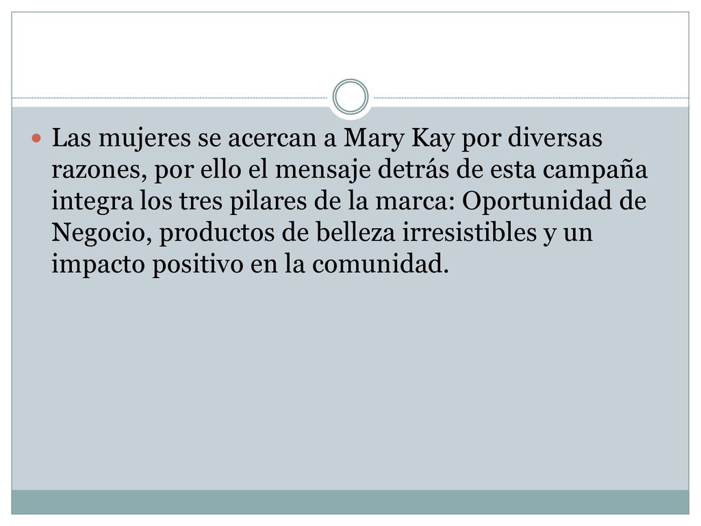 Las mujeres se acercan a Mary Kay por diversas razones, por ello el mensaje detrás de esta campaña integra los tres pilares de la marca: Oportunidad de Negocio, productos de belleza irresistibles y un impacto positivo en la comunidad.