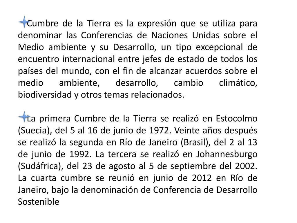 Cumbre de la Tierra es la expresión que se utiliza para denominar las Conferencias de Naciones Unidas sobre el Medio ambiente y su Desarrollo, un tipo excepcional de encuentro internacional entre jefes de estado de todos los países del mundo, con el fin de alcanzar acuerdos sobre el medio ambiente, desarrollo, cambio climático, biodiversidad y otros temas relacionados.