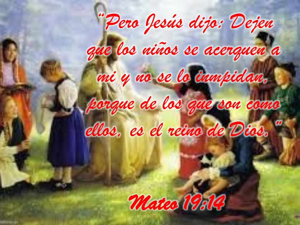 Pero Jesús dijo: Dejen que los niños se acerquen a mi y no se lo inmpidan, porque de los que son como ellos, es el reino de Dios.