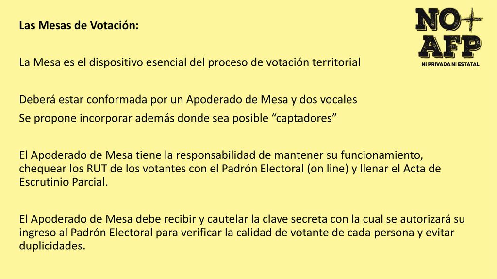 Las Mesas de Votación: La Mesa es el dispositivo esencial del proceso de votación territorial Deberá estar conformada por un Apoderado de Mesa y dos vocales Se propone incorporar además donde sea posible captadores El Apoderado de Mesa tiene la responsabilidad de mantener su funcionamiento, chequear los RUT de los votantes con el Padrón Electoral (on line) y llenar el Acta de Escrutinio Parcial.