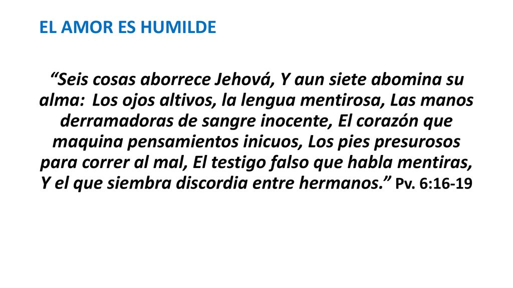 EL AMOR ES HUMILDE Seis cosas aborrece Jehová, Y aun siete abomina su alma: Los ojos altivos, la lengua mentirosa, Las manos derramadoras de sangre inocente, El corazón que maquina pensamientos inicuos, Los pies presurosos para correr al mal, El testigo falso que habla mentiras, Y el que siembra discordia entre hermanos. Pv.