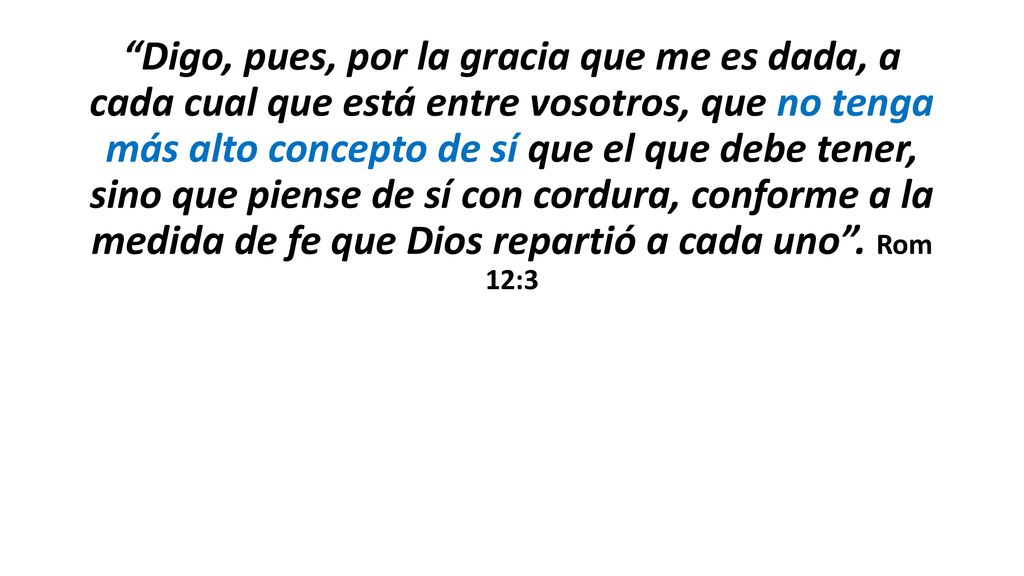 Digo, pues, por la gracia que me es dada, a cada cual que está entre vosotros, que no tenga más alto concepto de sí que el que debe tener, sino que piense de sí con cordura, conforme a la medida de fe que Dios repartió a cada uno .