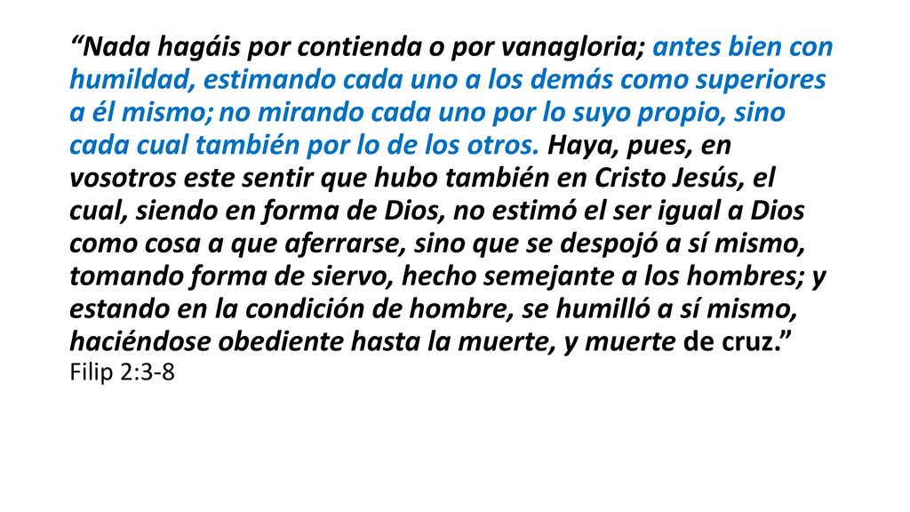 Nada hagáis por contienda o por vanagloria; antes bien con humildad, estimando cada uno a los demás como superiores a él mismo; no mirando cada uno por lo suyo propio, sino cada cual también por lo de los otros.