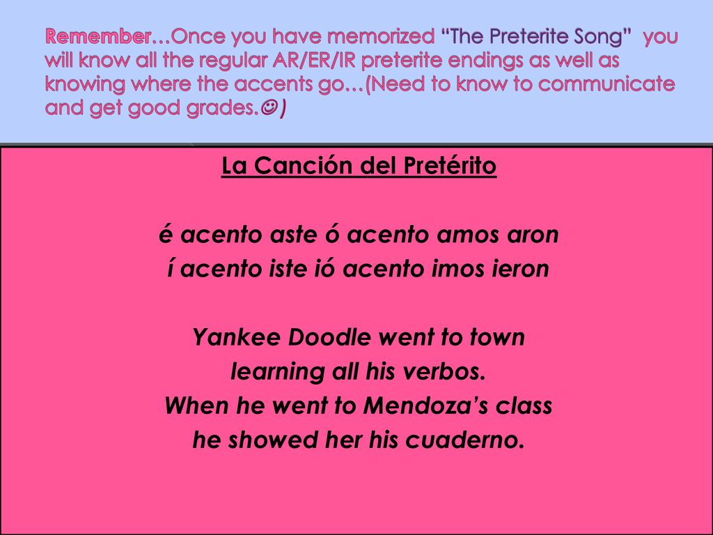 Remember…Once you have memorized The Preterite Song you will know all the regular AR/ER/IR preterite endings as well as knowing where the accents go…(Need to know to communicate and get good grades. )