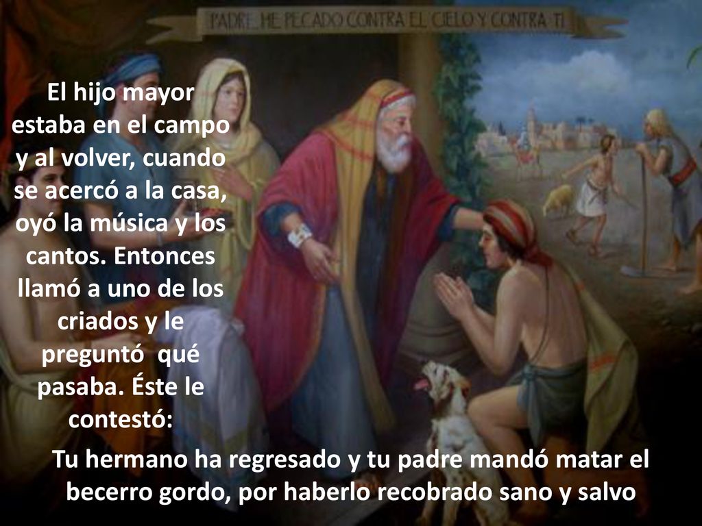 El hijo mayor estaba en el campo y al volver, cuando se acercó a la casa, oyó la música y los cantos. Entonces llamó a uno de los criados y le preguntó qué pasaba. Éste le contestó:
