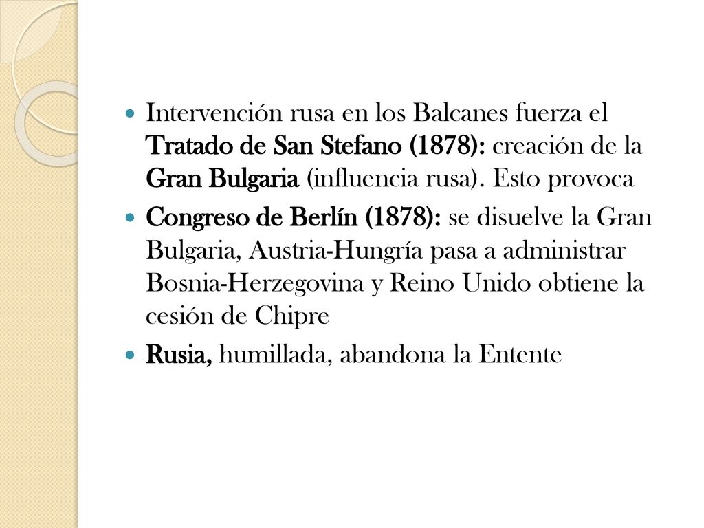 Intervención rusa en los Balcanes fuerza el Tratado de San Stefano (1878): creación de la Gran Bulgaria (influencia rusa). Esto provoca