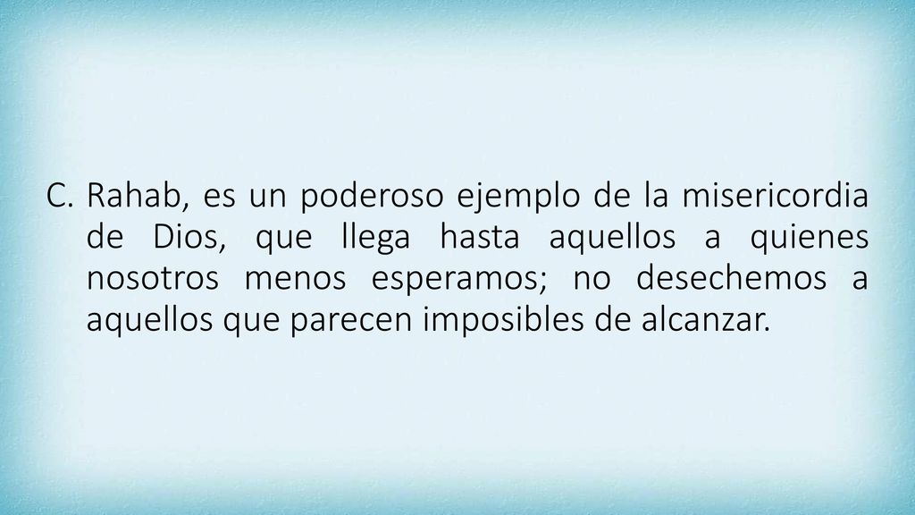 Rahab, es un poderoso ejemplo de la misericordia de Dios, que llega hasta aquellos a quienes nosotros menos esperamos; no desechemos a aquellos que parecen imposibles de alcanzar.
