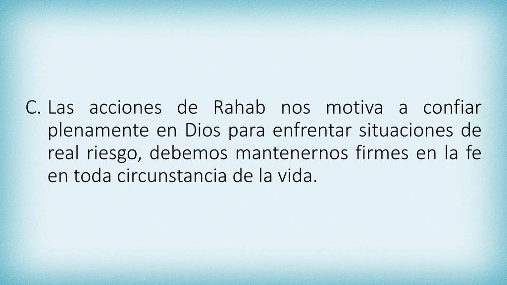 Las acciones de Rahab nos motiva a confiar plenamente en Dios para enfrentar situaciones de real riesgo, debemos mantenernos firmes en la fe en toda circunstancia de la vida.