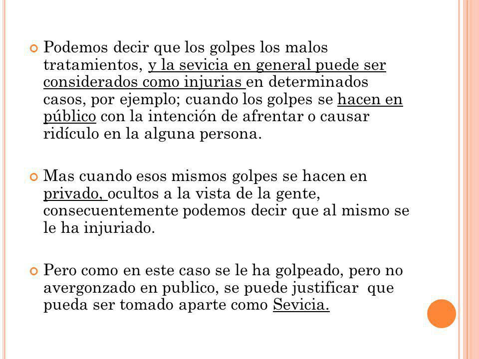 Podemos decir que los golpes los malos tratamientos, y la sevicia en general puede ser considerados como injurias en determinados casos, por ejemplo; cuando los golpes se hacen en público con la intención de afrentar o causar ridículo en la alguna persona.