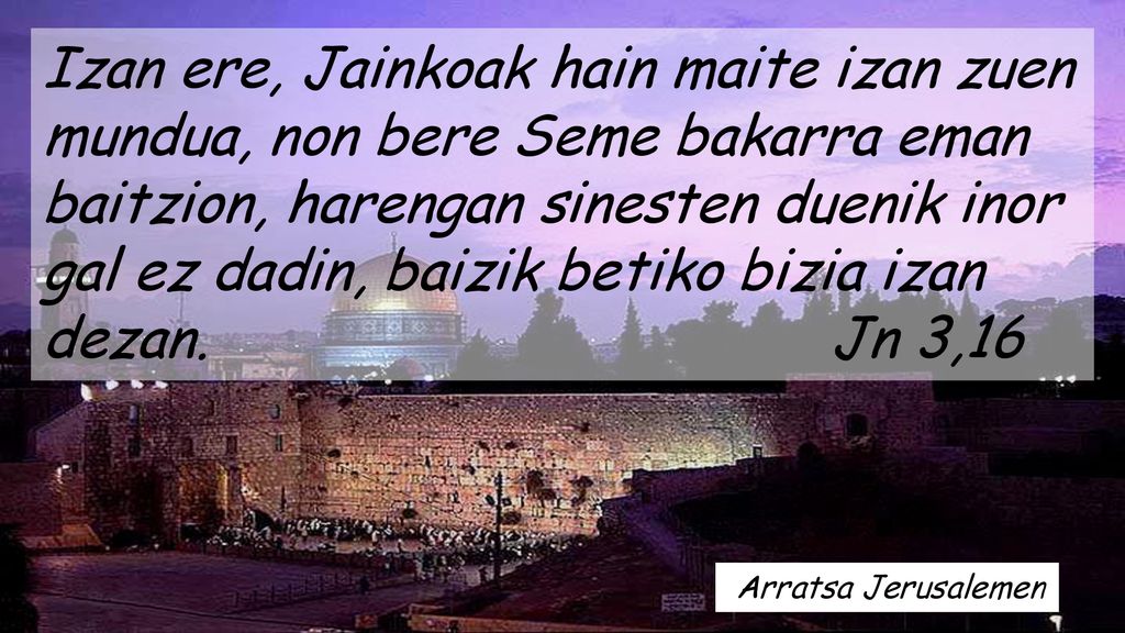 Izan ere, Jainkoak hain maite izan zuen mundua, non bere Seme bakarra eman baitzion, harengan sinesten duenik inor gal ez dadin, baizik betiko bizia izan dezan. Jn 3,16