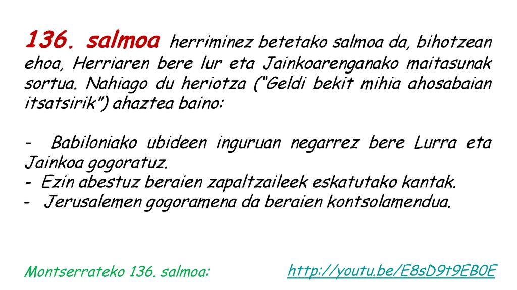 136. salmoa herriminez betetako salmoa da, bihotzean ehoa, Herriaren bere lur eta Jainkoarenganako maitasunak sortua. Nahiago du heriotza ( Geldi bekit mihia ahosabaian itsatsirik ) ahaztea baino: