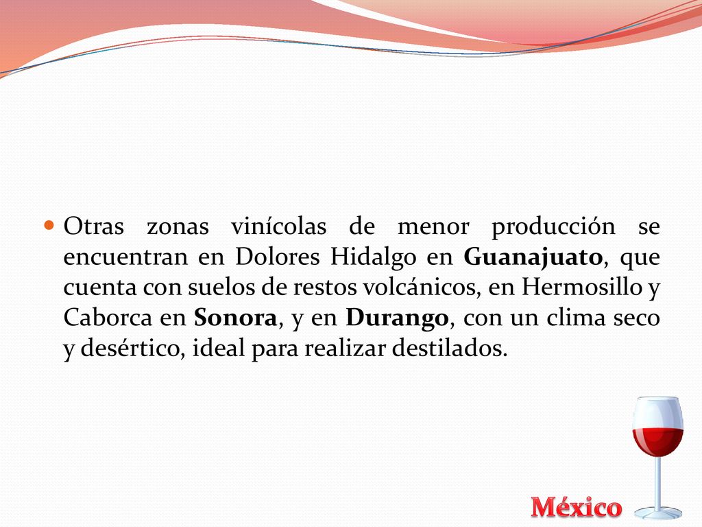 Otras zonas vinícolas de menor producción se encuentran en Dolores Hidalgo en Guanajuato, que cuenta con suelos de restos volcánicos, en Hermosillo y Caborca en Sonora, y en Durango, con un clima seco y desértico, ideal para realizar destilados.
