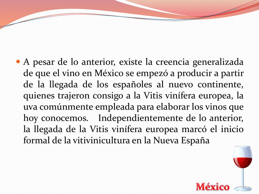 A pesar de lo anterior, existe la creencia generalizada de que el vino en México se empezó a producir a partir de la llegada de los españoles al nuevo continente, quienes trajeron consigo a la Vitis vinífera europea, la uva comúnmente empleada para elaborar los vinos que hoy conocemos.