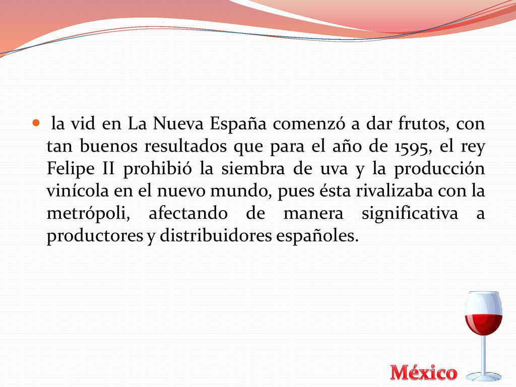 la vid en La Nueva España comenzó a dar frutos, con tan buenos resultados que para el año de 1595, el rey Felipe II prohibió la siembra de uva y la producción vinícola en el nuevo mundo, pues ésta rivalizaba con la metrópoli, afectando de manera significativa a productores y distribuidores españoles.