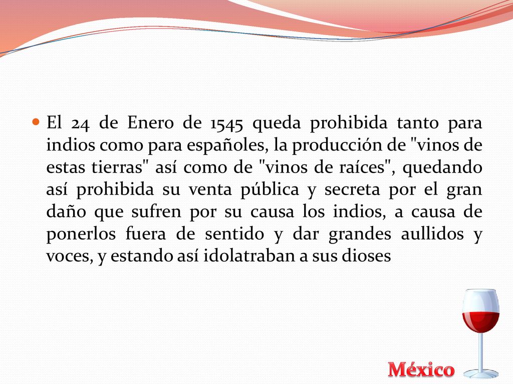 El 24 de Enero de 1545 queda prohibida tanto para indios como para españoles, la producción de vinos de estas tierras así como de vinos de raíces , quedando así prohibida su venta pública y secreta por el gran daño que sufren por su causa los indios, a causa de ponerlos fuera de sentido y dar grandes aullidos y voces, y estando así idolatraban a sus dioses