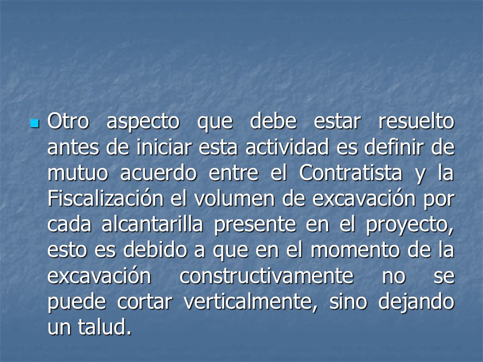 Otro aspecto que debe estar resuelto antes de iniciar esta actividad es definir de mutuo acuerdo entre el Contratista y la Fiscalización el volumen de excavación por cada alcantarilla presente en el proyecto, esto es debido a que en el momento de la excavación constructivamente no se puede cortar verticalmente, sino dejando un talud.