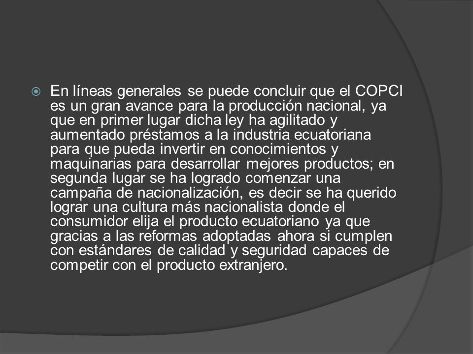 En líneas generales se puede concluir que el COPCI es un gran avance para la producción nacional, ya que en primer lugar dicha ley ha agilitado y aumentado préstamos a la industria ecuatoriana para que pueda invertir en conocimientos y maquinarias para desarrollar mejores productos; en segunda lugar se ha logrado comenzar una campaña de nacionalización, es decir se ha querido lograr una cultura más nacionalista donde el consumidor elija el producto ecuatoriano ya que gracias a las reformas adoptadas ahora si cumplen con estándares de calidad y seguridad capaces de competir con el producto extranjero.